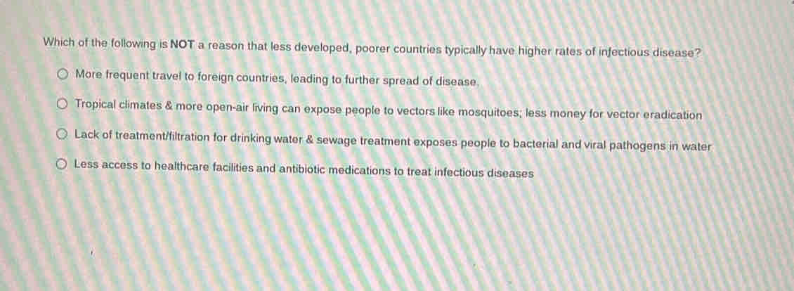 Which of the following is NOT a reason that less developed, poorer countries typically have higher rates of infectious disease?
More frequent travel to foreign countries, leading to further spread of disease.
Tropical climates & more open-air living can expose people to vectors like mosquitoes; less money for vector eradication
Lack of treatment/filtration for drinking water & sewage treatment exposes people to bacterial and viral pathogens in water
Less access to healthcare facilities and antibiotic medications to treat infectious diseases