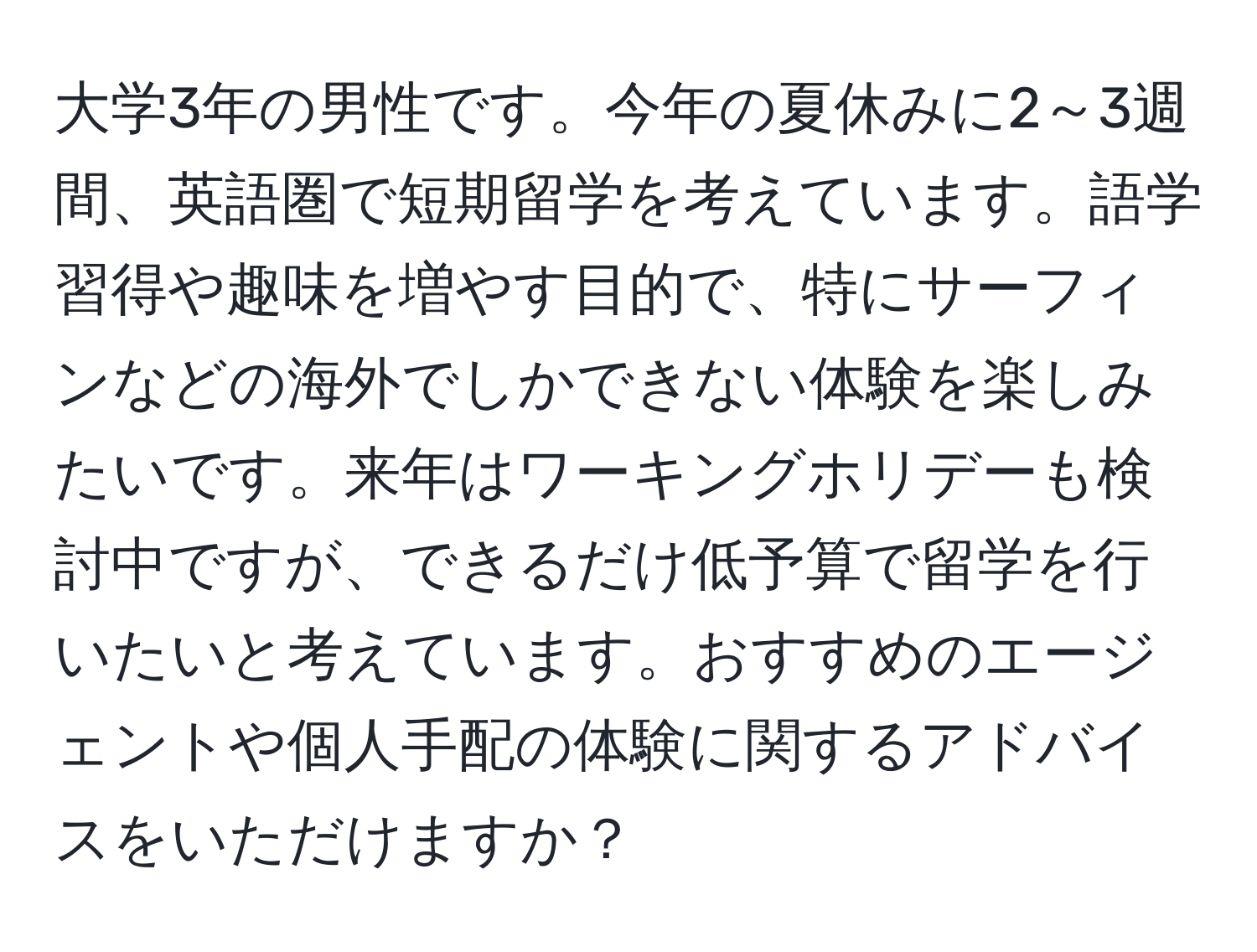 大学3年の男性です。今年の夏休みに2～3週間、英語圏で短期留学を考えています。語学習得や趣味を増やす目的で、特にサーフィンなどの海外でしかできない体験を楽しみたいです。来年はワーキングホリデーも検討中ですが、できるだけ低予算で留学を行いたいと考えています。おすすめのエージェントや個人手配の体験に関するアドバイスをいただけますか？