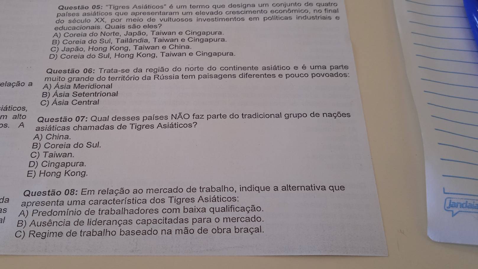 "Tigres Asiáticos” é um termo que designa um conjunto de quatro
países asiáticos que apresentaram um elevado crescimento econômico, no final
do século XX, por meio de vultuosos investimentos em políticas industriais e
educacionais. Quais são eles?
A) Coreia do Norte, Japão, Taiwan e Cingapura.
B) Coreia do Sul, Tailândia, Taiwan e Cingapura.
C) Japão, Hong Kong, Taiwan e China.
D) Coreia do Sul, Hong Kong, Taiwan e Cingapura.
Questão 06: Trata-se da região do norte do continente asiático e é uma parte
muito grande do território da Rússia tem paisagens diferentes e pouco povoados:
elação a A) Ásia Meridional
B) Ásia Setentrional
siáticos, C) Ásia Central
m alto Questão 07: Qual desses países NÃO faz parte do tradicional grupo de nações
bs. A asiáticas chamadas de Tigres Asiáticos?
A) China.
B) Coreia do Sul.
C) Taiwan.
D) Cingapura.
E) Hong Kong.
Questão 08: Em relação ao mercado de trabalho, indique a alternativa que
da apresenta uma característica dos Tigres Asiáticos:
Jandai
s A) Predomínio de trabalhadores com baixa qualificação.
al B) Ausência de lideranças capacitadas para o mercado.
C) Regime de trabalho baseado na mão de obra braçal.