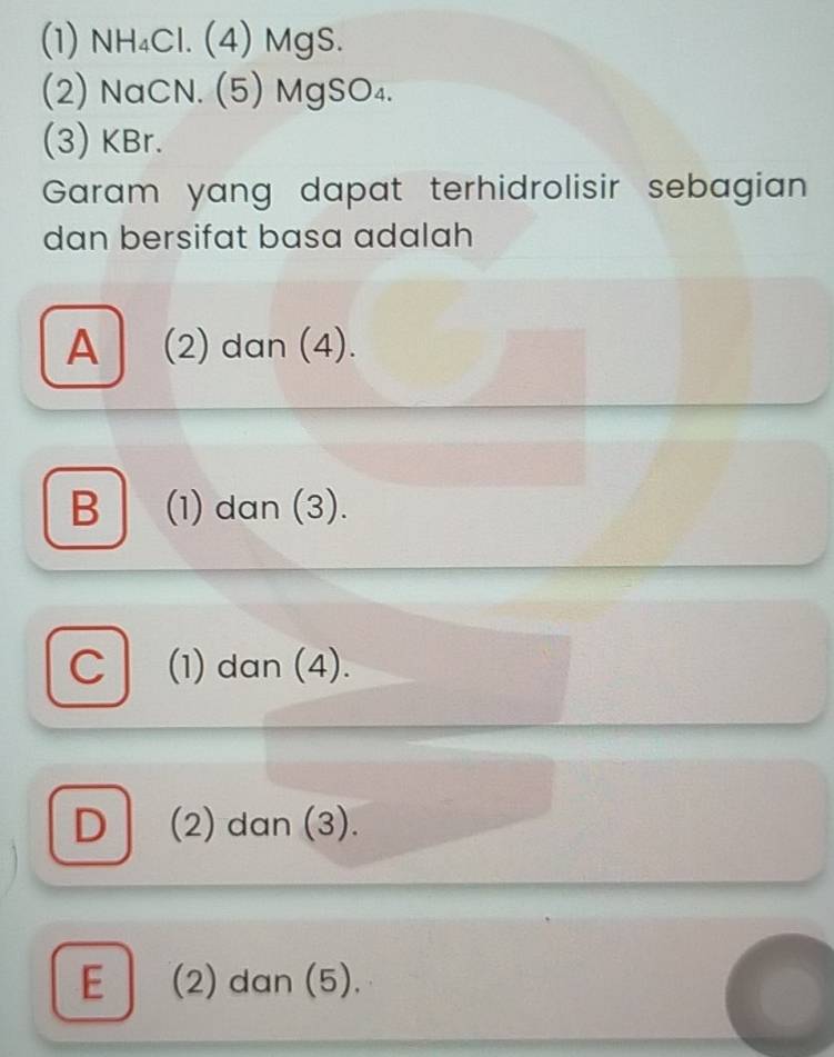 (1) NH₄Cl. (4) MgS.
(2) NaCN. (5) MgSO₄.
(3) KBr.
Garam yang dapat terhidrolisir sebagian
dan bersifat basa adalah
A (2) dan (4).
B (1) dan (3).
C (1) dan (4).
D (2) dan (3).
E (2) dan (5).