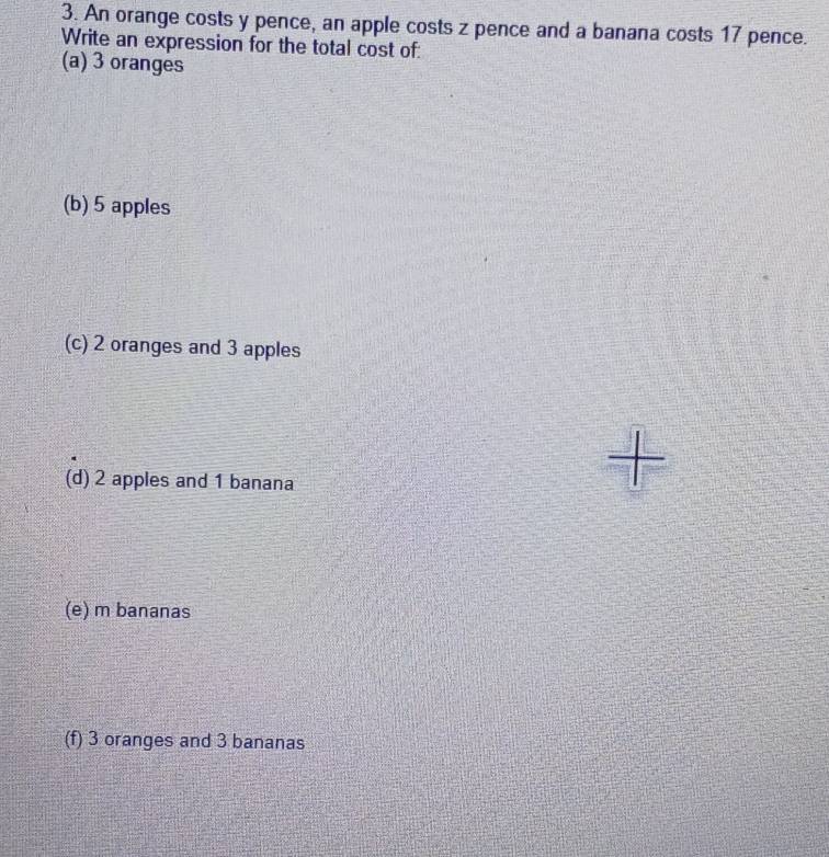 An orange costs y pence, an apple costs z pence and a banana costs 17 pence.
Write an expression for the total cost of:
(a) 3 oranges
(b) 5 apples
(c) 2 oranges and 3 apples
(d) 2 apples and 1 banana
(e) m bananas
(f) 3 oranges and 3 bananas