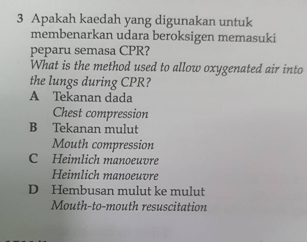 Apakah kaedah yang digunakan untuk
membenarkan udara beroksigen memasuki
peparu semasa CPR?
What is the method used to allow oxygenated air into
the lungs during CPR?
A Tekanan dada
Chest compression
B Tekanan mulut
Mouth compression
C Heimlich manoeuvre
Heimlich manoeuvre
D Hembusan mulut ke mulut
Mouth-to-mouth resuscitation