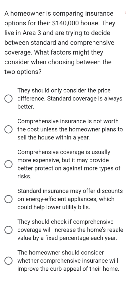 A homeowner is comparing insurance
options for their $140,000 house. They
live in Area 3 and are trying to decide
between standard and comprehensive
coverage. What factors might they
consider when choosing between the
two options?
They should only consider the price
difference. Standard coverage is always
better.
Comprehensive insurance is not worth
the cost unless the homeowner plans to
sell the house within a year.
Comprehensive coverage is usually
more expensive, but it may provide
better protection against more types of
risks.
Standard insurance may offer discounts
on energy-efficient appliances, which
could help lower utility bills.
They should check if comprehensive
coverage will increase the home's resale
value by a fixed percentage each year.
The homeowner should consider
whether comprehensive insurance will
improve the curb appeal of their home.