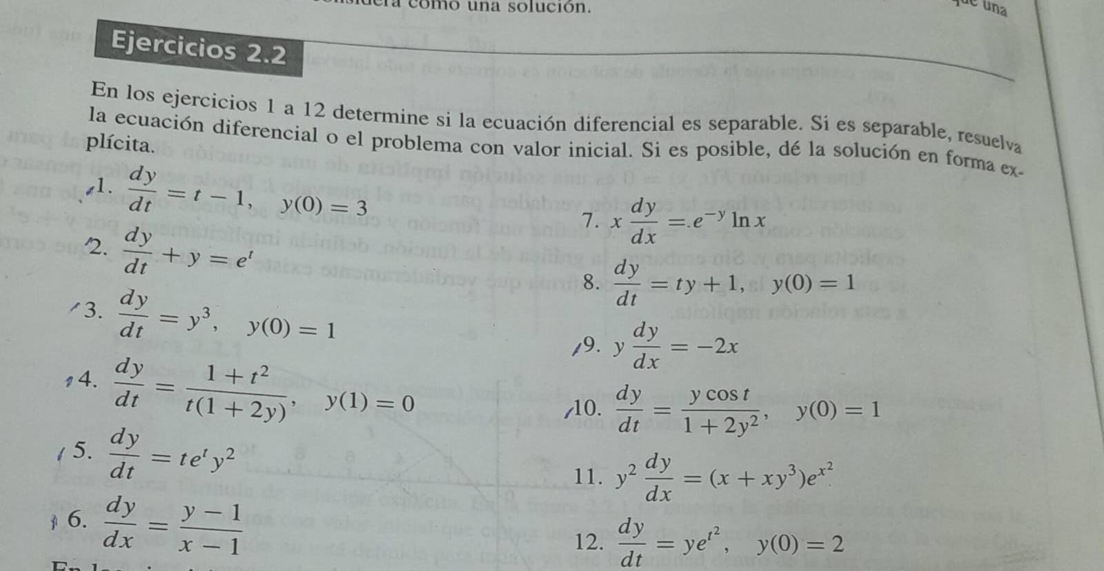 omo una solución. 
de una 
Ejercicios 2.2 
En los ejercicios 1 a 12 determine si la ecuación diferencial es separable. Si es separable, resuelva 
plícita. 
la ecuación diferencial o el problema con valor inicial. Si es posible, dé la solución en forma ex- 
s1.  dy/dt =t-1, y(0)=3
7. x dy/dx =e^(-y)ln x
2.  dy/dt +y=e^t
/3.  dy/dt =y^3, y(0)=1
8.  dy/dt =ty+1, y(0)=1
/9. y dy/dx =-2x
14.  dy/dt = (1+t^2)/t(1+2y) , y(1)=0
,10.  dy/dt = ycos t/1+2y^2 , y(0)=1
/ 5.  dy/dt =te^ty^2
11. y^2 dy/dx =(x+xy^3)e^(x^2). 
6.  dy/dx = (y-1)/x-1 
12.  dy/dt =ye^(t^2), y(0)=2