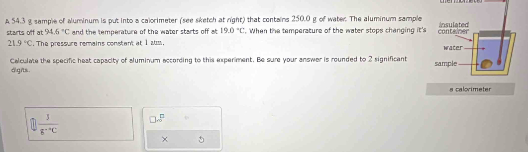 A 54.3 g sample of aluminum is put into a calorimeter (see sketch at right) that contains 250.0 g of water. The aluminum sample 
starts off at 94.6°C and the temperature of the water starts off at 19.0°C. When the temperature of the water stops changing it's
21.9°C. The pressure remains constant at 1 atm. 
Calculate the specific heat capacity of aluminum according to this experiment. Be sure your answer is rounded to 2 significant 
digits. 
a calorimeter
 J/g·°C 
□ .10^(□)
×