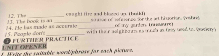 The_ caught fire and blazed up. (build) 
13. The book is an _source of reference for the art historian. (value) 
14. He has made an accurate _of my garden. (measure) 
15. People don't _with their neighbours as much as they used to. (socicty) 
FURTHER PRACTICE 
UNIT OPENER 
t. Write the suitable word/phrase for each picture.