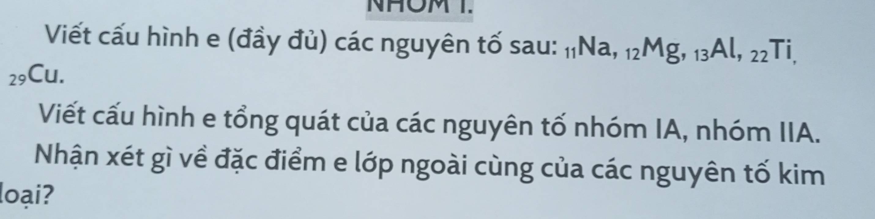 NHOM T. 
Viết cấu hình e (đầy đủ) các nguyên tố sau: 11Na, 12Mg, 13Al, 22Ti,
29Cu. 
Viết cấu hình e tổng quát của các nguyên tố nhóm IA, nhóm IIA. 
Nhận xét gì về đặc điểm e lớp ngoài cùng của các nguyên tố kim 
loại?