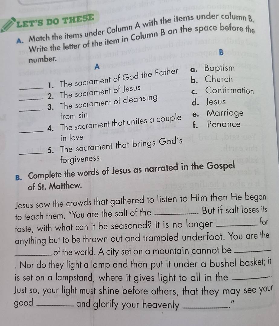 LET'S DO THESE
A. Match the items under Column A with the items under column B.
Write the letter of the item in Column B on the space before the
B
number.
A
1. The sacrament of God the Father a. Baptism
b. Church
_2. The sacrament of Jesus
c. Confirmation
_3. The sacrament of cleansing
d. Jesus
from sin
_4. The sacrament that unites a couple e. Marriage
f. Penance
in love
_5. The sacrament that brings God's
forgiveness.
B. Complete the words of Jesus as narrated in the Gospel
of St. Matthew.
Jesus saw the crowds that gathered to listen to Him then He began
to teach them, “You are the salt of the _. But if salt loses its
taste, with what can it be seasoned? It is no longer_
for
anything but to be thrown out and trampled underfoot. You are the
_of the world. A city set on a mountain cannot be_
Nor do they light a lamp and then put it under a bushel basket; it
is set on a lampstand, where it gives light to all in the_
Just so, your light must shine before others, that they may see your
good_ and glorify your heavenly ? _"