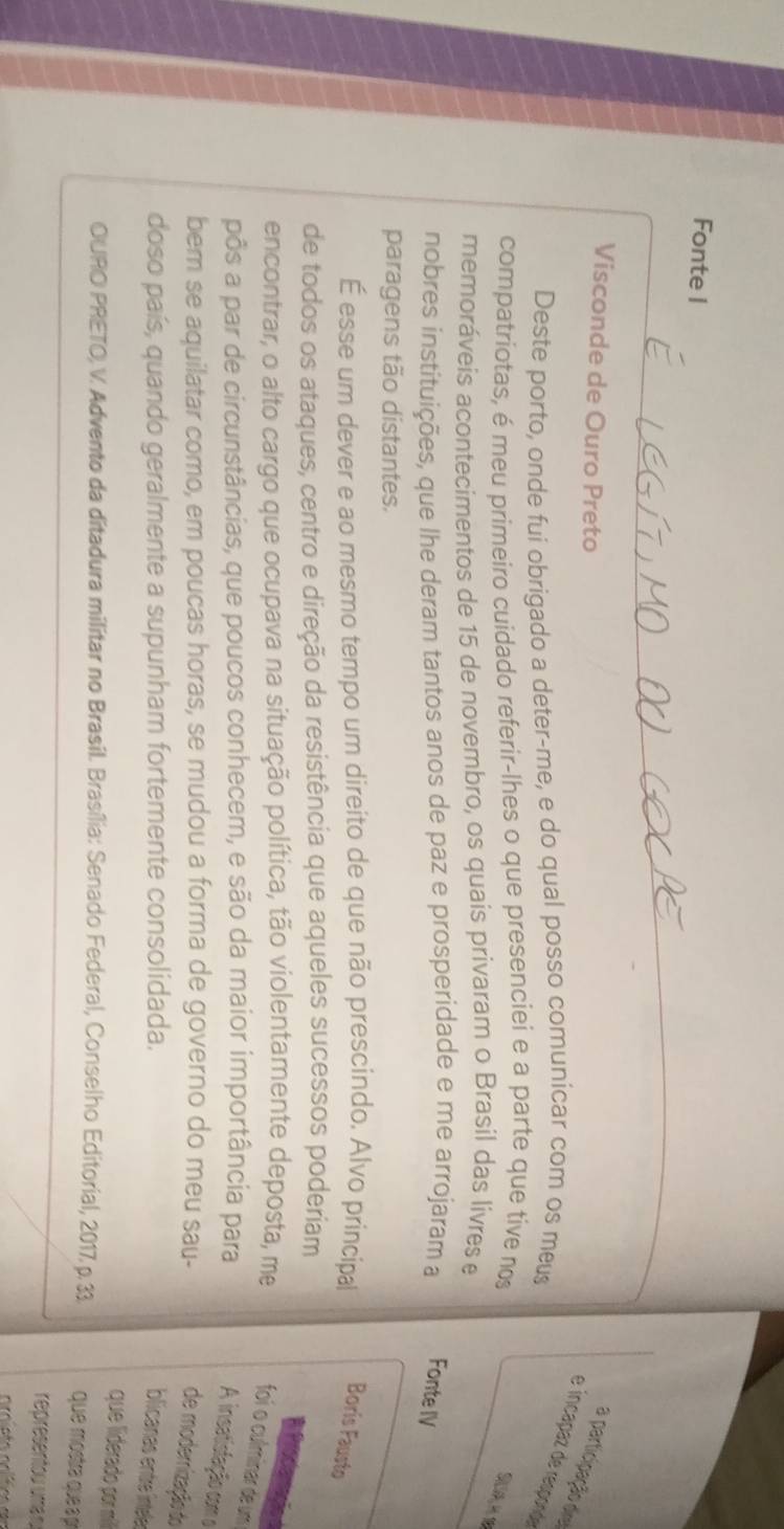 Fonte I 
Visconde de Ouro Preto 
a participação del 
e íncapaz de responde 
Deste porto, onde fui obrigado a deter-me, e do qual posso comunícar com os meus 
compatriotas, é meu primeiro cuidado referir-lhes o que presenciei e a parte que tive no 
S 
memoráveis acontecimentos de 15 de novembro, os quais privaram o Brasil das livres e 
nobres instituições, que lhe deram tantos anos de paz e prosperidade e me arrojaram a Fonte IV 
paragens tão distantes. 
É esse um dever e ao mesmo tempo um direito de que não prescindo. Alvo principal Boris Fausto 
de todos os ataques, centro e direção da resistência que aqueles sucessos poderiam 
encontrar, o alto cargo que ocupava na situação política, tão violentamente deposta, me foi o culminar de um 
pôs a par de circunstâncias, que poucos conhecem, e são da maior importância para 
A insatistação com o 
bem se aquilatar como, em poucas horas, se mudou a forma de governo do meu sau- 
de modernização do 
doso país, quando geralmente a supunham fortemente consolidada. 
blicanas entre ínteler 
que liderado por mili 
OURO PRETO, V. Advento da ditadura militar no Brasil. Brasília: Senado Federal, Conselho Editorial, 2017, p. 33 que mostra que pí 
representou umá n