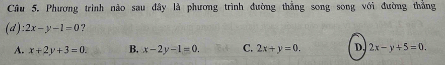 Phương trình nào sau đây là phương trình đường thằng song song với đường thăng
(d): 2x-y-1=0 ?
A. x+2y+3=0. B. x-2y-1=0. C. 2x+y=0. D. 2x-y+5=0.