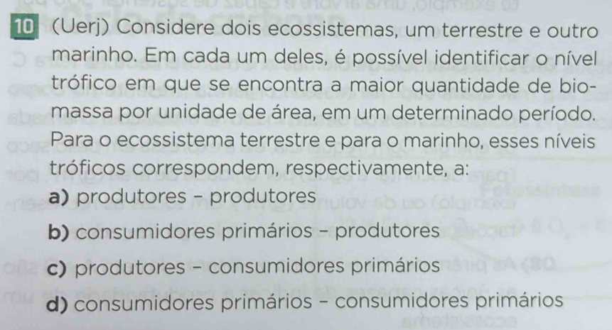 10 (Uerj) Considere dois ecossistemas, um terrestre e outro
marinho. Em cada um deles, é possível identificar o nível
trófico em que se encontra a maior quantidade de bio-
massa por unidade de área, em um determinado período.
Para o ecossistema terrestre e para o marinho, esses níveis
tróficos correspondem, respectivamente, a:
a) produtores - produtores
b) consumidores primários - produtores
c) produtores - consumidores primários
d) consumidores primários - consumidores primários