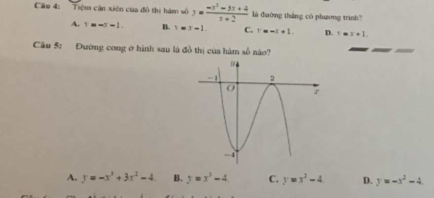 Tiệm cận xiên của đô thị hàm số y= (-x^2-3x+4)/x+2  là đường thắng cô phương trình?
A. 1=-x-1- B. x=x-1. C. v=-x+1. D. x=x+1. 
Câu 5: Đường cong ở hình sau là đồ thị của hám số nào?
A. y=-x^3+3x^2-4. B. y=x^3-4. C. y=x^2-4. D. y=-x^2-4.