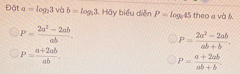 Đặt a=log _23 và b=log _53. Hãy biểu diễn P=log _645 theo a và b.
P= (2a^2-2ab)/ab .
P= (2a^2-2ab)/ab+b .
P= (a+2ab)/ab .
P= (a+2ab)/ab+b .