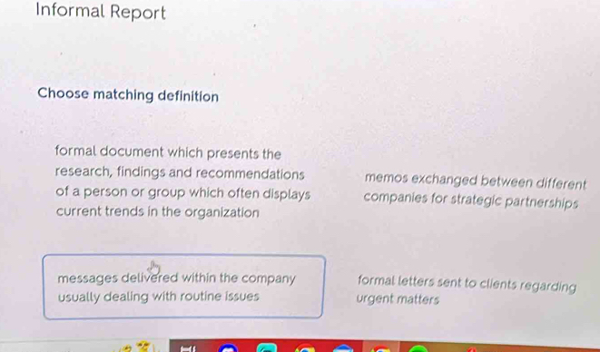 Informal Report
Choose matching definition
formal document which presents the
research, findings and recommendations memos exchanged between different
of a person or group which often displays companies for strategic partnerships
current trends in the organization
messages delivered within the company formal letters sent to clients regarding
usually dealing with routine issues urgent matters