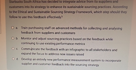 Starbucks South Africa has decided to integrate advice from its suppliers and
customers into its strategy to enhance its sustainable sourcing practices. According
to the Ethical and Sustainable Sourcing Strategy Framework, which step should they
follow to use this feedback effectively?
a. Train purchasing staff on advanced methods for collecting and analysing
feedback from suppliers and customers
b. Monitor and adjust sourcing practices based on the feedback while
continuing to use existing performance metrics
c. Communicate the feedback with an infographic to all stakeholders and
expand the focus to address new issues raised
d. Develop an entirely new performance measurement system to incorporate
supplier and customer feedback into the sourcing strategy