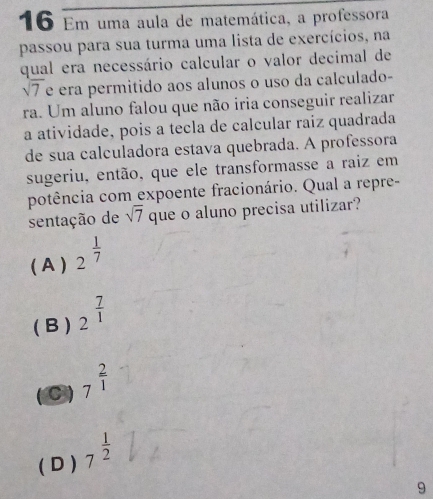 Em uma aula de matemática, a professora
passou para sua turma uma lista de exercícios, na
qual era necessário calcular o valor decimal de
N7 é era permitido aos alunos o uso da calculado-
sqrt(7)
ra. Um aluno falou que não iria conseguir realizar
a atividade, pois a tecla de calcular raíz quadrada
de sua calculadora estava quebrada. A professora
sugeriu, então, que ele transformasse a raiz em
potência com expoente fracionário. Qual a repre-
sentação de sqrt(7) que o aluno precisa utilizar?
( A ) 2^(frac 1)7
( B ) 2^(frac 7)1
C 7^(frac 2)1
( D ) 7^(frac 1)2
9