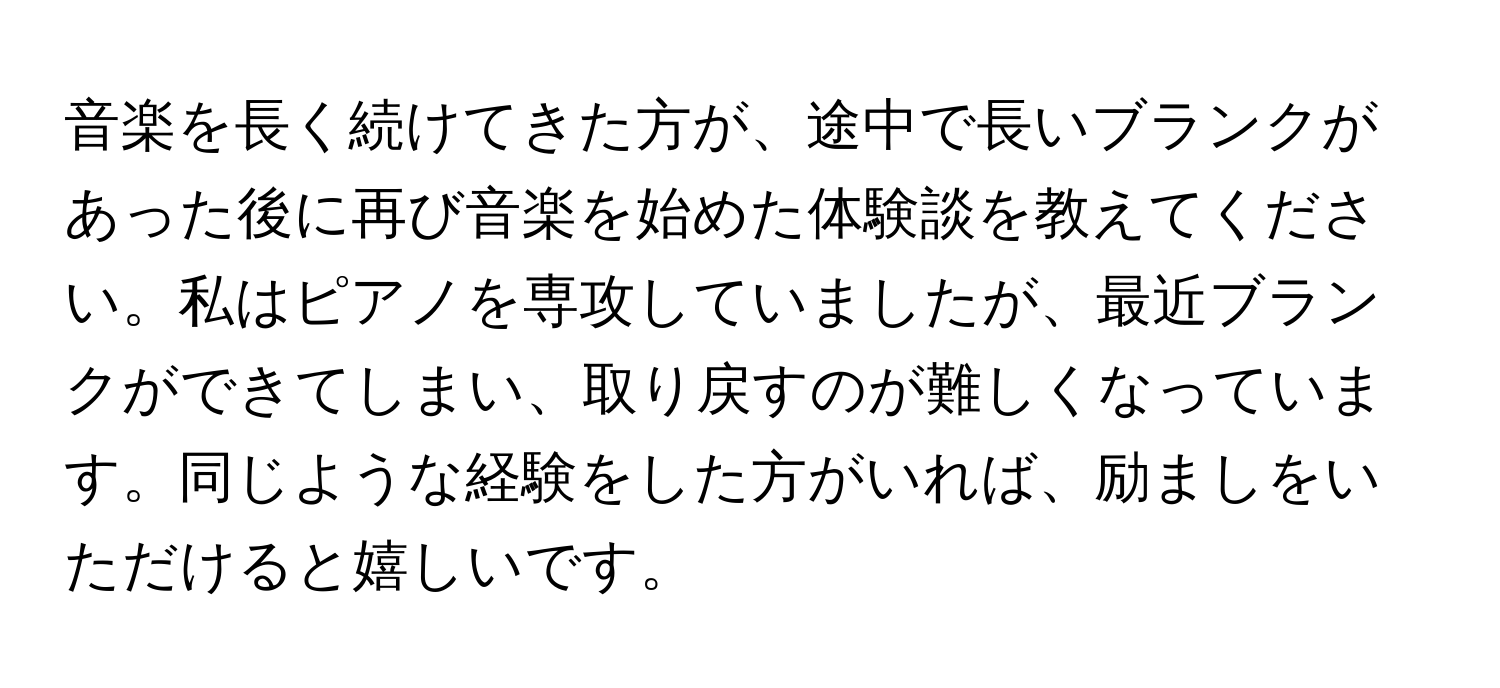 音楽を長く続けてきた方が、途中で長いブランクがあった後に再び音楽を始めた体験談を教えてください。私はピアノを専攻していましたが、最近ブランクができてしまい、取り戻すのが難しくなっています。同じような経験をした方がいれば、励ましをいただけると嬉しいです。