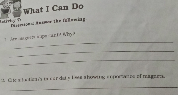 What I Can Do 
Activity 7: 
Directions: Answer the following. 
_ 
1. Are magnets important? Why? 
_ 
_ 
2. Cite situation/s in our daily lives showing importance of magnets. 
_