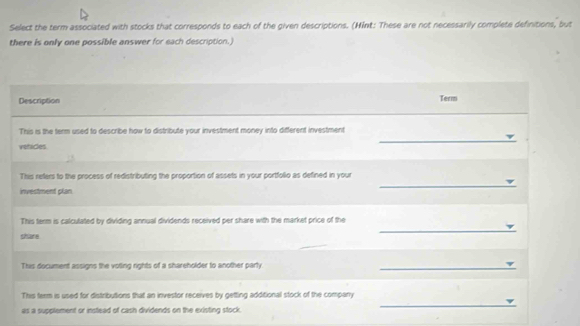 Select the term associated with stocks that corresponds to each of the given descriptions. (MInt: These are not necessarily complete definitions, but 
there is only one possible answer for each description.) 
Description Term 
This is the term used to describe how to distribute your investment money into different investment 
vehicles. 
_ 
_ 
This refers to the process of redistributing the proportion of assets in your portfolio as defined in your 
investment plan. 
_ 
This term is calculated by dividing annual dividends received per share with the market price of the 
share 
This document assigns the voling rights of a shareholder to another party 
_ 
This term is used for distributions that an investor receives by getting additional stock of the company 
as a supplement or instead of cash dividends on the existing stock. 
_