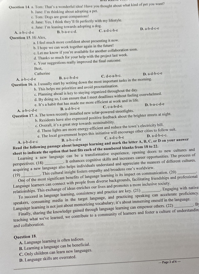 Tom: That’s a wonderful idea! Have you thought about what kind of pet you want?
b. Jane: I'm thinking about adopting a pet.
c. Tom: Dogs are great companions!
d. Jane: Yes, I think they'll fit perfectly with my lifestyle.
e. Jane: I’m leaning towards adopting a dog.
A. a-b-c-d-c B. b-a-c-c-d. C. a-d-c-b-e D. a-b-d-c-e
Question 15. Hi Alex,
a. I feel much more confident about presenting it now.
b. I hope we can work together again in the future!
c. Let me know if you’re available for another collaboration soon.
d. Thanks so much for your help with the project last week.
e. Your suggestions really improved the final outcome.
Best,
Catherine
A. a-b-c-d-e B. a-c-b-d-e C. d-e-a-b-c D. a-d-b-c-e
Question 16. a. I usually start by writing down the most important tasks in the morning.
b. This helps me prioritize and avoid procrastination.
c. Planning ahead is key to staying organized throughout the day.
d. By doing so, I can ensure that I meet deadlines without feeling overwhelmed.
e. It’s a habit that has made me more efficient at work and in life.
A. a-b-c-d-e B. a-d-b-c-e C. c-a-b-d-e. D. b-a-c-d-c
Question 17. a. The town recently installed new solar-powered streetlights.
b. Residents have also expressed positive feedback about the brighter streets at night.
c. Overall, it’s a great step towards sustainability.
d. These lights are more energy-efficient and reduce the town’s electricity bill.
e. The local government hopes this initiative will encourage other cities to follow suit.
A. a-b-d-e-c B. a-b-c-d- c C. a-d-c-b-e D. a-d-b-e-c.
Read the following passage about language learning and mark the letter A, B, C, or D on your answer
sheet to indicate the option that best fits each of the numbered blanks from 18 to 22.
Learning a new language can be a transformative experience, opening doors to new cultures and
perspectives. (18)_ . It enhances cognitive skills and increases career opportunities. The process of
acquiring a new language also helps individuals understand and appreciate the nuances of different cultures.
(19) _. This cultural insight fosters empathy and broadens one’s worldview.
One of the most significant benefits of language learning is its impact on communication. (20) _'
Language learners can connect with people from diverse backgrounds, facilitating friendships and professional
relationships. This exchange of ideas enriches our lives and promotes a more inclusive society.
To succeed in language learning, consistency and practice are key. (21) . Engaging with native
speakers, consuming media in the target language, and practicing speaking can accelerate proficiency.
Language learning is not just about memorizing vocabulary; it’s about immersing oneself in the language.
Finally, sharing the knowledge gained through language learning can empower others. (22) . B
teaching what we've learned, we contribute to a community of learners and foster a culture of understandin;
and collaboration.
Question 18.
A. Language learning is often tedious.
B. Learning a language can be beneficial.
C. Only children can learn new languages.
D. Language skills are overrated.
== Page 2 of 6 ---
