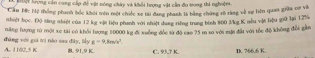 nhiệt lượng cân cung cấp đề vật nóng chảy và khối lượng vật cần đo trong thí nghiệm.
Cầu 10: Hệ thống phanh bốc khói trên một chiếc xe tải đang phanh là bằng chứng rõ ràng về sự liên quan giữa cơ và
nhiệt học. Độ tăng nhiệt của 12 kg vật liệu phanh với nhiệt dung riêng trung bình 800 J/kg. K nếu vật liệu giữ lại 12%
năng lượng từ một xe tải có khối lượng 10000 kg đi xuống dốc từ độ cao 75 m so với mặt đất với tốc độ không đổi gần
đúng với giá trị nào sau đây, lấy g=9, 8m/s^2.
A. 1102,5 K B. 91,9 K. C. 93,7 K. D. 766, 6 K.