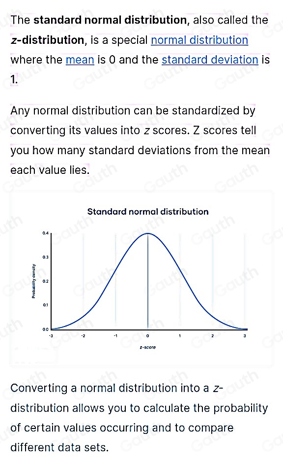 The standard normal distribution, also called the 
z-distribution, is a special normal distribution 
where the mean is 0 and the standard deviation is
1. 
Any normal distribution can be standardized by 
converting its values into z scores. Z scores tell 
you how many standard deviations from the mean 
each value lies. 
Converting a normal distribution into a z - 
distribution allows you to calculate the probability 
of certain values occurring and to compare 
different data sets.