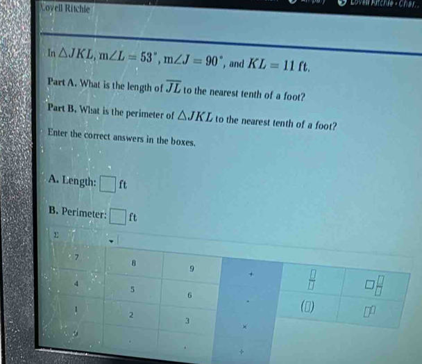 Covell Ritchie
Lovell Fitchie - Char
In △ JKL,m∠ L=53°,m∠ J=90° , and KL=11ft.
Part A. What is the length of overline JL to the nearest tenth of a foot?
Part B. What is the perimeter of △ JKL to the nearest tenth of a foot?
Enter the correct answers in the boxes.
A. Length: □ 1 t
B. Perimeter: □ ft