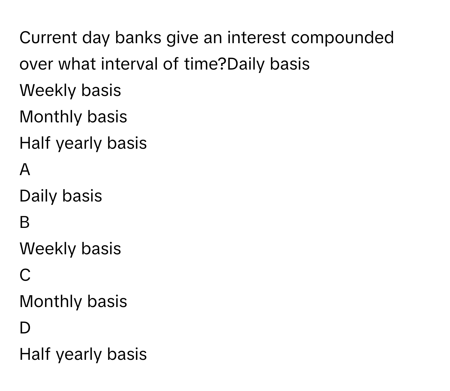 Current day banks give an interest compounded over what interval of time?Daily basis
Weekly basis
Monthly basis
Half yearly basis

A  
Daily basis 


B  
Weekly basis 


C  
Monthly basis 


D  
Half yearly basis