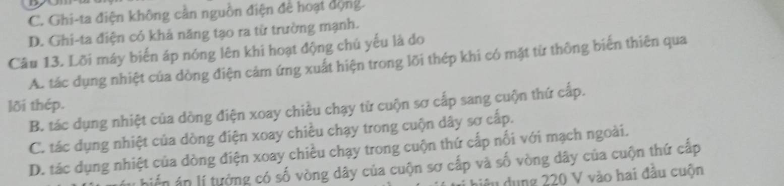 C. Ghi-ta điện không cần nguồn điện để hoạt dộng.
D. Ghi-ta điện có khả năng tạo ra từ trường mạnh.
Câu 13. Lỡi máy biến áp nóng lên khi hoạt động chủ yếu là do
A. tác dụng nhiệt của dòng điện cảm ứng xuất hiện trong lỡi thép khi có mặt từ thông biến thiên qua
lõi thép.
B. tác dụng nhiệt của dòng điện xoay chiều chạy từ cuộn sơ cấp sang cuộn thứ cấp.
C. tác dụng nhiệt của dòng điện xoay chiều chạy trong cuộn dây sơ cấp.
D. tác dụng nhiệt của dòng điện xoay chiều chạy trong cuộn thứ cấp nối với mạch ngoài.
hiến áp lí tưởng có số vòng dây của cuộn sơ cấp và số vòng dây của cuộn thứ cấp
u dụng 220 V vào hai đầu cuộn