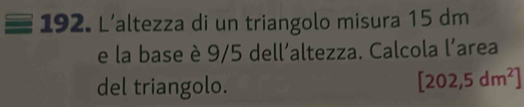 L'altezza di un triangolo misura 15 dm
e la base è 9/5 dell'altezza. Calcola l'area 
del triangolo.
[202,5dm^2]