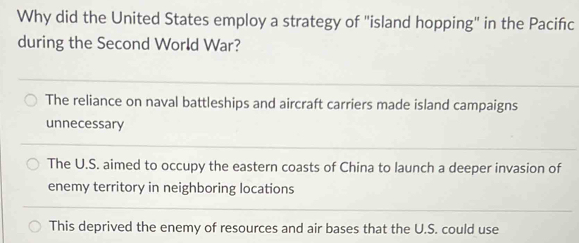 Why did the United States employ a strategy of "island hopping" in the Pacifıc
during the Second World War?
The reliance on naval battleships and aircraft carriers made island campaigns
unnecessary
The U.S. aimed to occupy the eastern coasts of China to launch a deeper invasion of
enemy territory in neighboring locations
This deprived the enemy of resources and air bases that the U.S. could use