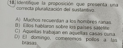 Identifique la proposición que presenta una
correcta pluralización del sustantivo.
A) Muchos recuerdan a los hombres ranas.
B) Ellos hablaron sobre los países satélite.
C) Aquellas trabajan en aquellas casas cuna.
D) El domingo, comeremos pollos a las
brasas.