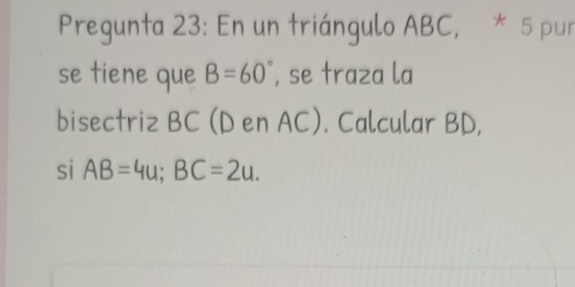 Pregunta 23: En un triángulo ABC, * 5 pur 
se tiene que B=60° , se traza la 
bisectriz BC (D en AC). Calcular BD, 
si AB=4u; BC=2u.