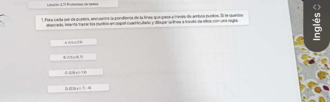 Lección 2.11 Problemas de tareas
1. Para cada par de puntos, encuentre la pendiente de la línea que pasa a través de ambos puntos. Si te quedas
atascado, intenta trazar los puntos en papel cuadriculado y dibujar la línea a través de ellos con una regia.
A (1,1)y(7,5)
B. (1,1)y(5,7)
(2,5)y(-1,2)
(2,5)y(-7,-4)