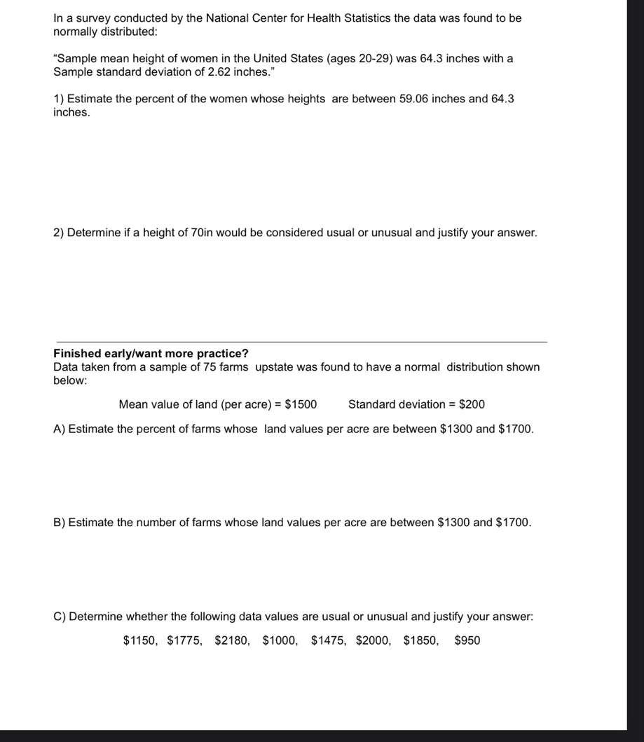 In a survey conducted by the National Center for Health Statistics the data was found to be 
normally distributed: 
“Sample mean height of women in the United States (ages 20-29) was 64.3 inches with a 
Sample standard deviation of 2.62 inches.” 
1) Estimate the percent of the women whose heights are between 59.06 inches and 64.3
inches. 
2) Determine if a height of 70in would be considered usual or unusual and justify your answer. 
Finished early/want more practice? 
Data taken from a sample of 75 farms upstate was found to have a normal distribution shown 
below: 
Mean value of land (per acre) =$1500 Standard deviation =$200
A) Estimate the percent of farms whose land values per acre are between $1300 and $1700. 
B) Estimate the number of farms whose land values per acre are between $1300 and $1700. 
C) Determine whether the following data values are usual or unusual and justify your answer:
$1150, $1775, $2180, $1000, $1475, $2000, $1850, $950