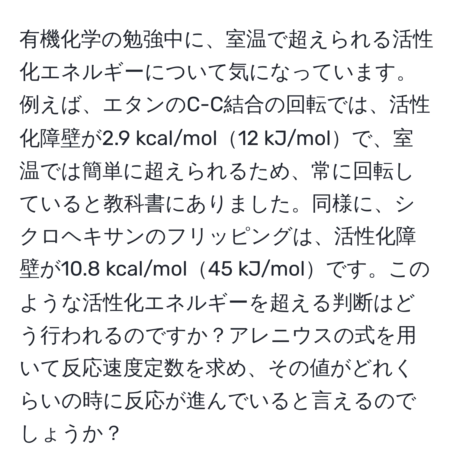 有機化学の勉強中に、室温で超えられる活性化エネルギーについて気になっています。例えば、エタンのC-C結合の回転では、活性化障壁が2.9 kcal/mol12 kJ/molで、室温では簡単に超えられるため、常に回転していると教科書にありました。同様に、シクロヘキサンのフリッピングは、活性化障壁が10.8 kcal/mol45 kJ/molです。このような活性化エネルギーを超える判断はどう行われるのですか？アレニウスの式を用いて反応速度定数を求め、その値がどれくらいの時に反応が進んでいると言えるのでしょうか？