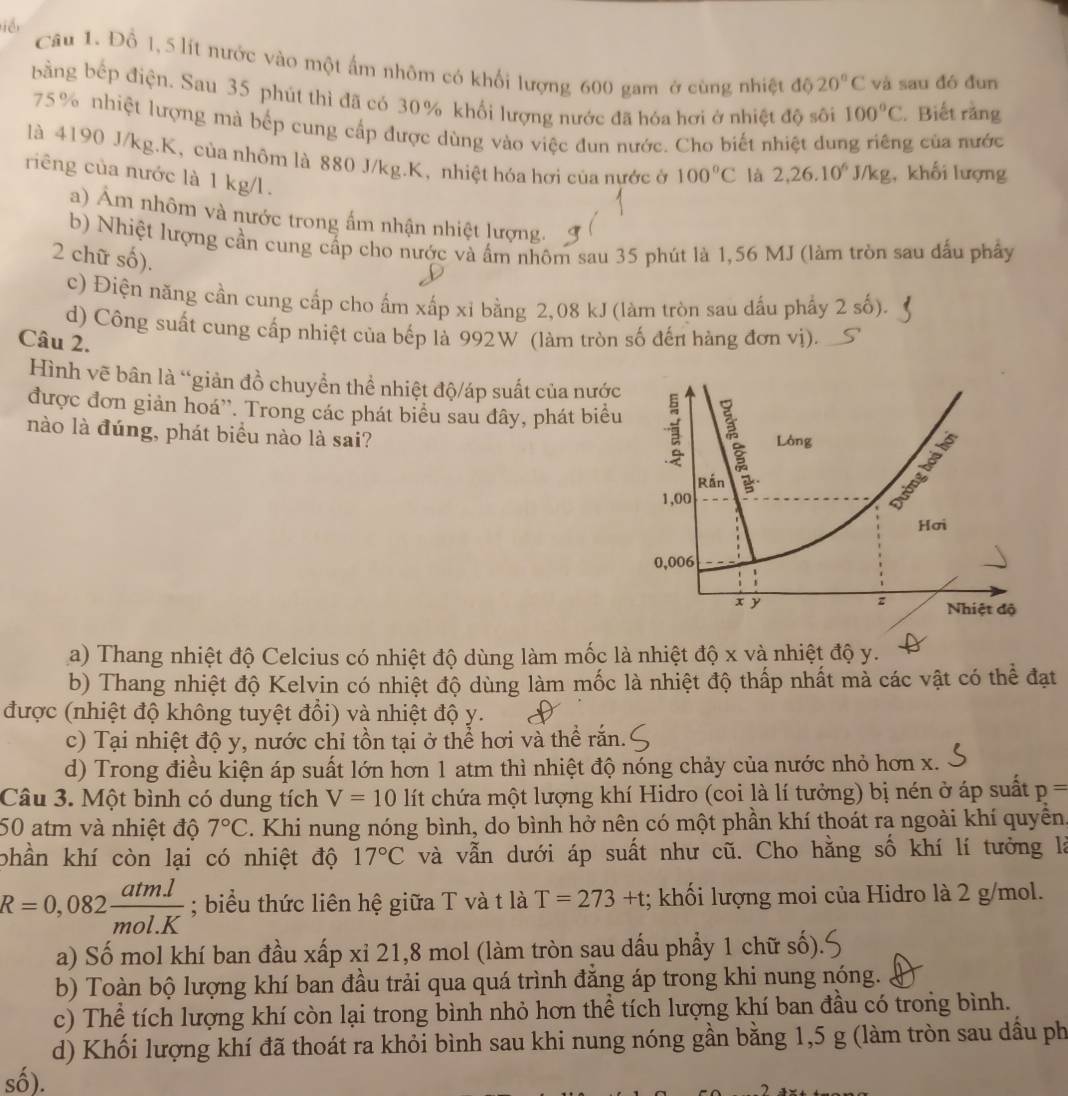 iể
Câu 1. Đồ 1, 5 lít nước vào một ấm nhôm có khổi lượng 600 gam ở cùng nhiệt độ 20°C và sau đó đun
bằng bếp điện. Sau 35 phút thì đã có 30% khối lượng nước đã hóa hơi ở nhiệt độ sôi 100°C. Biết rằng
75% nhiệt lượng mà bếp cung cấp được dùng vào việc dun nước. Cho biết nhiệt dung riêng của nước
là 4190 J/kg.K, của nhôm là 880 J/kg.K, nhiệt hóa hơi của nước ở 100°C là 2,26.10^6J/kg , khối lượng
riêng của nước là 1 kg/l.
a) Âm nhôm và nước trong ấm nhận nhiệt lượng.
b) Nhiệt lượng cần cung cấp cho nước và ấm nhôm sau 35 phút là 1,56 MJ (làm tròn sau đấu phẩy
2 chữ số).
c) Điện năng cần cung cấp cho ấm xấp xỉ bằng 2,08 kJ (làm tròn sau dấu phẩy 2 số).
d) Công suất cung cấp nhiệt của bếp là 992W (làm tròn số đến hàng đơn vị).
Câu 2.
Hình vẽ bân là “giản đồ chuyển thể nhiệt độ/áp suất của nướ
được đơn giản hoá''. Trong các phát biểu sau đây, phát biể
nào là đúng, phát biểu nào là sai?
a) Thang nhiệt độ Celcius có nhiệt độ dùng làm mốc là nhiệt độ x và nhiệt độ y.
b) Thang nhiệt độ Kelvin có nhiệt độ dùng làm mốc là nhiệt độ thấp nhất mà các vật có thể đạt
được (nhiệt độ không tuyệt đổi) và nhiệt độ y.
c) Tại nhiệt độ y, nước chỉ tồn tại ở thể hơi và thể rắn.
d) Trong điều kiện áp suất lớn hơn 1 atm thì nhiệt độ nóng chảy của nước nhỏ hơn x.
Câu 3. Một bình có dung tích V=10 lít chứa một lượng khí Hidro (coi là lí tưởng) bị nén ở áp suất p=
50 atm và nhiệt độ 7°C. Khi nung nóng bình, do bình hở nên có một phần khí thoát ra ngoài khí quyền.
phần khí còn lại có nhiệt độ 17°C và vẫn dưới áp suất như cũ. Cho hằng số khí lí tưởng là
R=0,082 (atm.l)/mol.K ; biểu thức liên hệ giữa T và t là T=273+t; khối lượng moi của Hidro là 2 g/mol.
a) Số mol khí ban đầu xấp xỉ 21,8 mol (làm tròn sau dấu phẩy 1 chữ số).
b) Toàn bộ lượng khí ban đầu trải qua quá trình đăng áp trong khi nung nóng.
c) Thể tích lượng khí còn lại trong bình nhỏ hơn thể tích lượng khí ban đầu có trong bình.
d) Khối lượng khí đã thoát ra khỏi bình sau khi nung nóng gần bằng 1,5 g (làm tròn sau dầu ph
số).