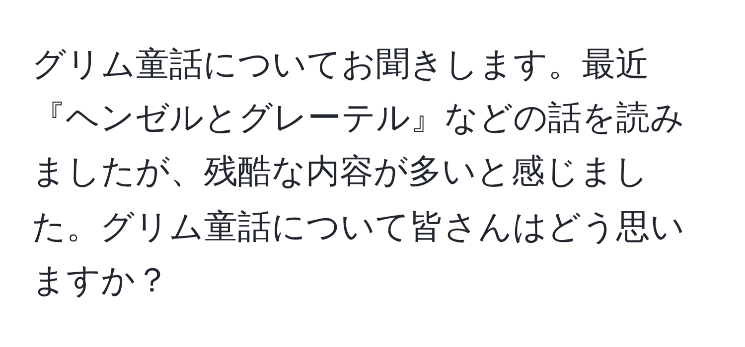 グリム童話についてお聞きします。最近『ヘンゼルとグレーテル』などの話を読みましたが、残酷な内容が多いと感じました。グリム童話について皆さんはどう思いますか？