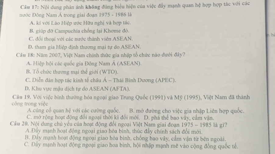 Nội dung phản ánh không đúng biểu hiện của việc đầy mạnh quan hệ hợp hợp tác với các
nước Đông Nam Á trong giai đoạn 1975 - 1986 là
A. kí với Lào Hiệp ước Hữu nghị và hợp tác.
B. giúp đỡ Campuchia chống lại Khơme đỏ.
in hé
C. đối thoại với các nước thành viên ASEAN.
D. tham gia Hiệp định thương mại tự do ASEAN.
Câu 18: Năm 2007, Việt Nam chính thức gia nhập tổ chức nào dưới đây?
A. Hiệp hội các quốc gia Đông Nam Á (ASEAN).
B. Tổ chức thương mại thế giới (WTO).
C. Diễn đàn hợp tác kinh tế châu Á - Thái Bình Dương (APEC).
D. Khu vực mậu dịch tự do ASEAN (AFTA).
Câu 19. Với việc bình thường hóa ngoại giao Trung Quốc (1991) và Mỹ (1995), Việt Nam đã thành
công trong việc
A.củng cố quan hệ với các cường quốc. B. mở đường cho việc gia nhập Liên hợp quốc.
C. mở rộng hoạt động đổi ngoại thời kì đổi mới. D. phá thế bao vây, cầm vận.
Câu 20. Nội dung chủ yếu của hoạt động đổi ngoại Việt Nam giai đoạn 1975 - 1985 là gì?
A.Đây mạnh hoạt động ngoại giao hòa bình, thúc đây chính sách đổi mới.
B. Đầy mạnh hoạt động ngoại giao hòa bình, chống bao vây, cấm vận từ bên ngoài.
C. Đầy mạnh hoạt động ngoại giao hoa bình, hội nhập mạnh mẽ vào cộng đồng quốc tế.