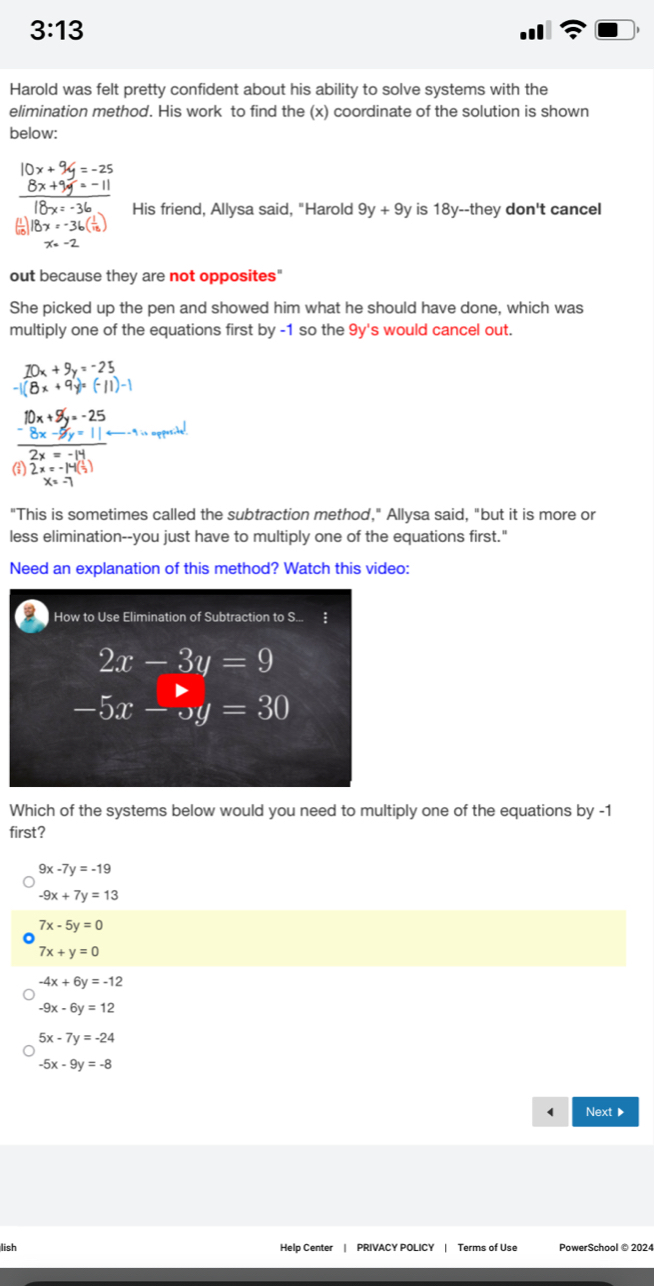 3:13 
Harold was felt pretty confident about his ability to solve systems with the
elimination method. His work to find the (x) coordinate of the solution is shown
below:
10x+9y=-25
 (8x+9y=-11)/18x=-36  His friend, Allysa said, "Harold 9y+9y is 18y --they don't cancel
18x=-36( 1/16 )
x=-2
out because they are not opposites"
She picked up the pen and showed him what he should have done, which was
multiply one of the equations first by -1 so the 9y 's would cancel out.
beginarrayr 10x+9y=-25 -1(8x+9y=(-11)-1endarray
frac beginarrayr 10x+5y=-25 -8x-5y=11 hline 2x=-14endarray endarray 
(;) 2x=-14( 1/2 )
x=-7
"This is sometimes called the subtraction method," Allysa said, "but it is more or
less elimination--you just have to multiply one of the equations first."
Need an explanation of this method? Watch this video:
How to Use Elimination of Subtraction to S... ‡
beginarrayr 2x-3y=9 -5x-5y=30endarray
Which of the systems below would you need to multiply one of the equations by -1
first?
9x-7y=-19
-9x+7y=13
7x-5y=0
7x+y=0
-4x+6y=-12
-9x-6y=12
5x-7y=-24
-5x-9y=-8
( Next ▶
lish Help Center | PRIVACY POLICY | Terms of Use PowerSchool ©2024