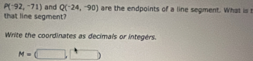 P(-92,-71) and Q(^-24,-90) are the endpoints of a line segment. What is t 
that line segment? 
Write the coordinates as decimals or integérs.
M=(□ ,□ )