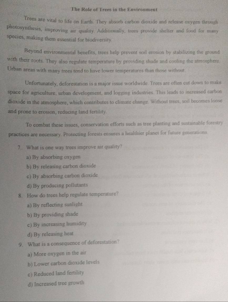 The Role of Trees in the Environment
Trees are vital to life on Earth. They absorb carbon dioxide and release oxygen through
photosynthesis, improving air quality. Additionally, trees provide shelter and food for many
species, making them essential for biodiversity.
Beyond environmental benefits, trees help prevent soil erosion by stabilizing the ground
with their roots. They also regulate temperature by providing shade and cooling the atmosphere
Urban areas with many trees tend to have lower temperatures than those without
Unfortunately, deforestation is a major issue worldwide. Trees are often cut down to make
space for agriculture, urban development, and logging industries. This leads to increased carbon
dioxide in the atmosphere, which contributes to climate change. Without trees, soil becomes loose
and prone to erosion, reducing land fertility
To combat these issues, conservation efforts such as tree planting and sustainable forestry
practices are necessary. Protecting forests ensures a healthier planet for future generations
7. What is one way trees improve air quality?
a) By absorbing oxygen
b) By releasing carbon dioxide
c) By absorbing carbon dioxide
d) By producing pollutants
8. How do trees help regulate temperature?
a) By reflecting sunlight
b) By providing shade
c) By increasing humidity
d) By releasing heat
9. What is a consequence of deforestation?
a) More oxygen in the air
b) Lower carbon dioxide levels
c) Reduced land fertility
d) Increased tree growth
