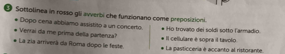 Sottolinea in rosso gli avverbi che funzionano come preposizioni. 
Dopo cena abbiamo assistito a un concerto. Ho trovato dei soldi sotto l’armadio. 
Verrai da me prima della partenza? Il cellulare è sopra il tavolo. 
La zia arriverà da Roma dopo le feste. La pasticceria è accanto al ristorante.