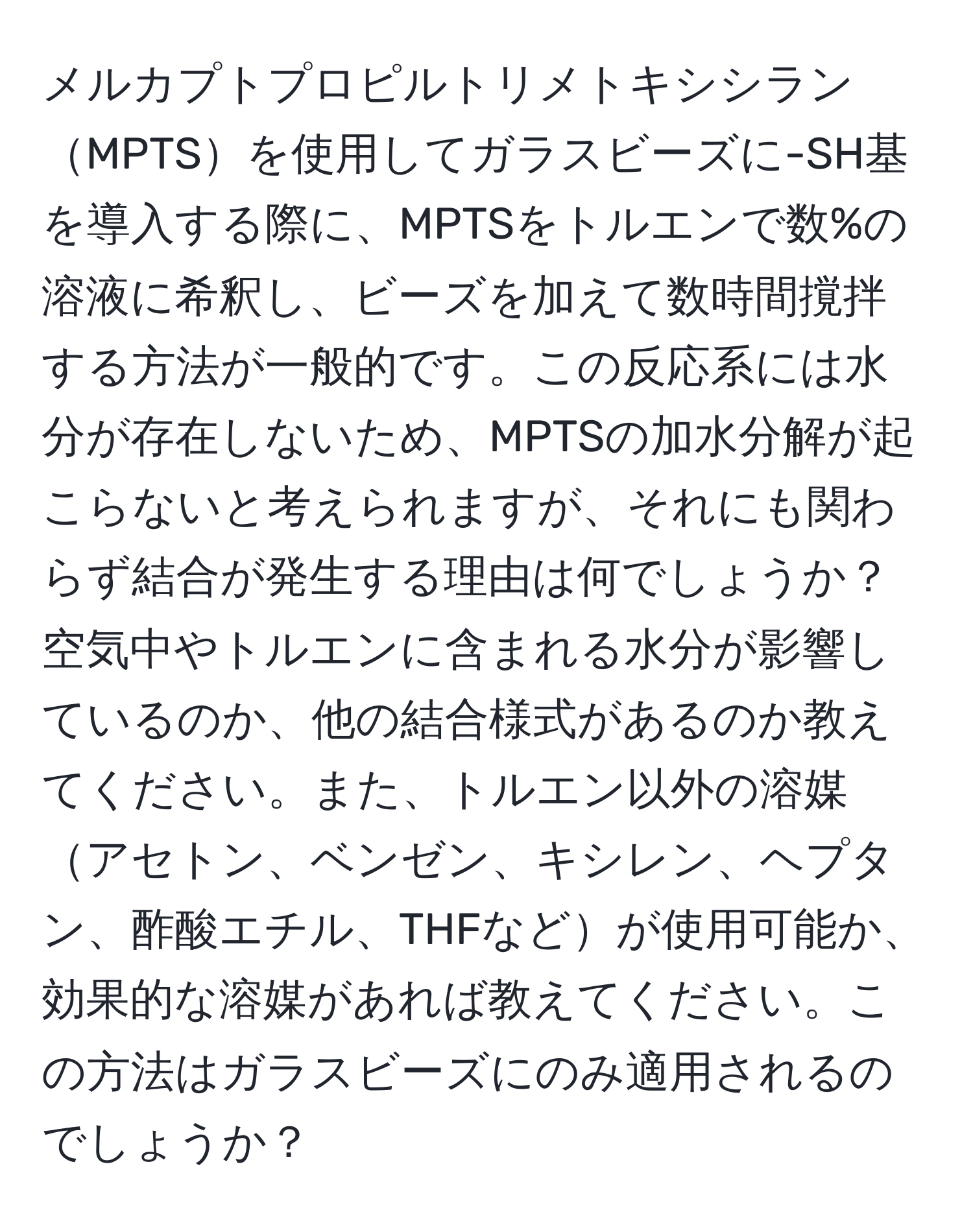 メルカプトプロピルトリメトキシシランMPTSを使用してガラスビーズに-SH基を導入する際に、MPTSをトルエンで数%の溶液に希釈し、ビーズを加えて数時間撹拌する方法が一般的です。この反応系には水分が存在しないため、MPTSの加水分解が起こらないと考えられますが、それにも関わらず結合が発生する理由は何でしょうか？空気中やトルエンに含まれる水分が影響しているのか、他の結合様式があるのか教えてください。また、トルエン以外の溶媒アセトン、ベンゼン、キシレン、ヘプタン、酢酸エチル、THFなどが使用可能か、効果的な溶媒があれば教えてください。この方法はガラスビーズにのみ適用されるのでしょうか？