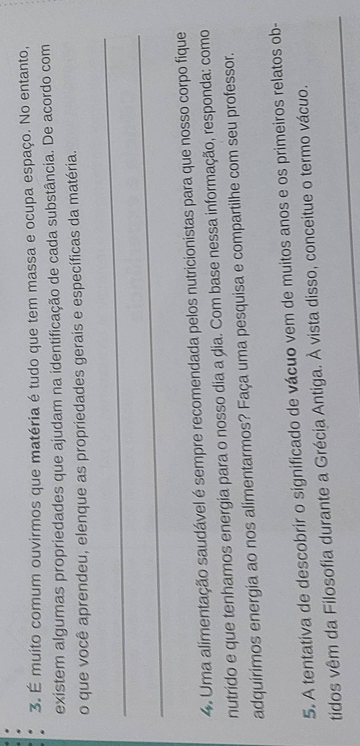 É muito comum ouvirmos que matéria é tudo que tem massa e ocupa espaço. No entanto, 
existem algumas propriedades que ajudam na identificação de cada substância. De acordo com 
o que você aprendeu, elenque as propriedades gerais e específicas da matéria. 
_ 
_ 
4. Uma alimentação saudável é sempre recomendada pelos nutricionistas para que nosso corpo fique 
nutrido e que tenhamos energia para o nosso dia a dia. Com base nessa informação, responda: como 
adquirimos energia ao nos alimentarmos? Faça uma pesquisa e compartilhe com seu professor. 
5. A tentativa de descobrir o significado de vácuo vem de muitos anos e os primeiros relatos ob- 
_ 
tidos vêm da Filosofia durante a Grécia Antiga. À vista disso, conceitue o termo vácuo.