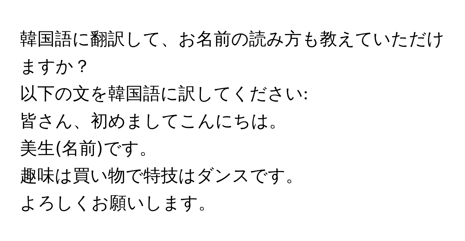 韓国語に翻訳して、お名前の読み方も教えていただけますか？  
以下の文を韓国語に訳してください:  
皆さん、初めましてこんにちは。  
美生(名前)です。  
趣味は買い物で特技はダンスです。  
よろしくお願いします。