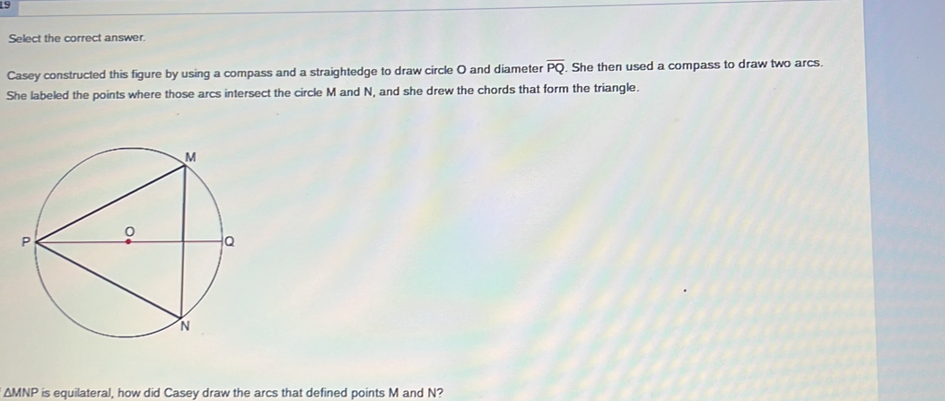 Select the correct answer. 
Casey constructed this figure by using a compass and a straightedge to draw circle O and diameter overline PQ. She then used a compass to draw two arcs. 
She labeled the points where those arcs intersect the circle M and N, and she drew the chords that form the triangle.
ΔMNP is equilateral, how did Casey draw the arcs that defined points M and N?