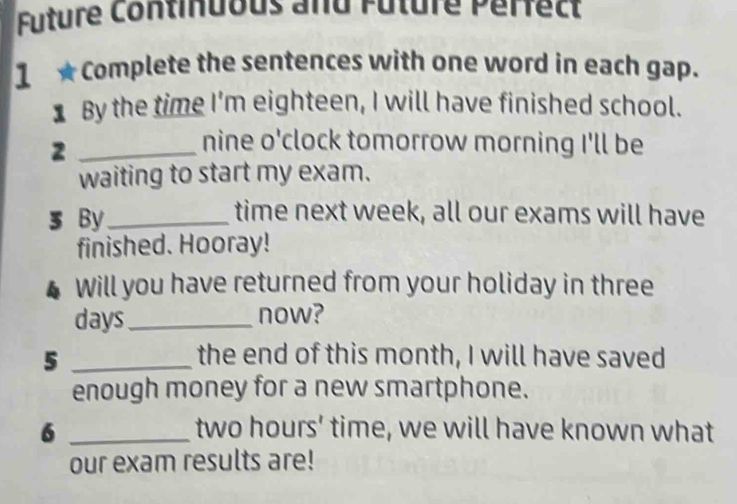 Future Continuous and Future Perfect 
1★ Complete the sentences with one word in each gap. 
] By the time I'm eighteen, I will have finished school. 
_2 
nine o'clock tomorrow morning I'll be 
waiting to start my exam. 
3 By_ 
time next week, all our exams will have 
finished. Hooray! 
Will you have returned from your holiday in three
days _ now? 
5 _the end of this month, I will have saved 
enough money for a new smartphone. 
6 _ two hours ’ time, we will have known what 
our exam results are!