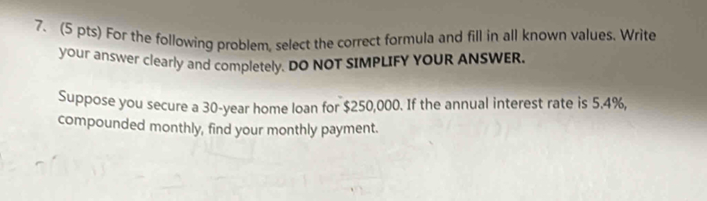 For the following problem, select the correct formula and fill in all known values. Write 
your answer clearly and completely. DO NOT SIMPLIFY YOUR ANSWER. 
Suppose you secure a 30-year home loan for $250,000. If the annual interest rate is 5.4%, 
compounded monthly, find your monthly payment.