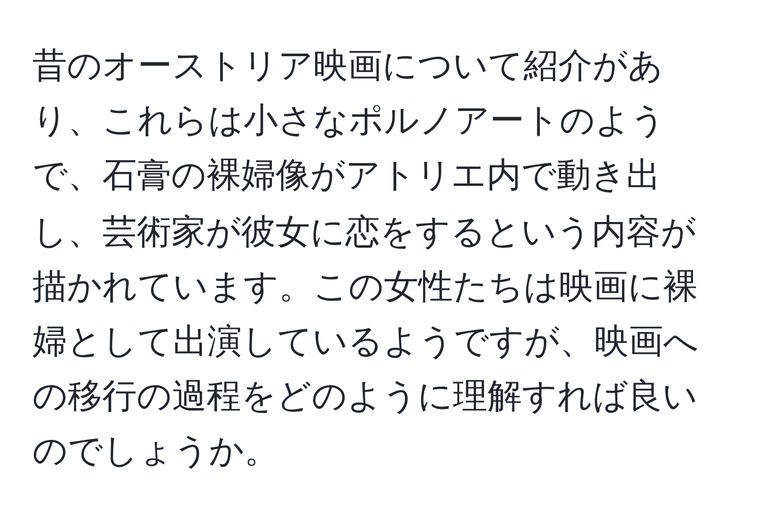 昔のオーストリア映画について紹介があり、これらは小さなポルノアートのようで、石膏の裸婦像がアトリエ内で動き出し、芸術家が彼女に恋をするという内容が描かれています。この女性たちは映画に裸婦として出演しているようですが、映画への移行の過程をどのように理解すれば良いのでしょうか。